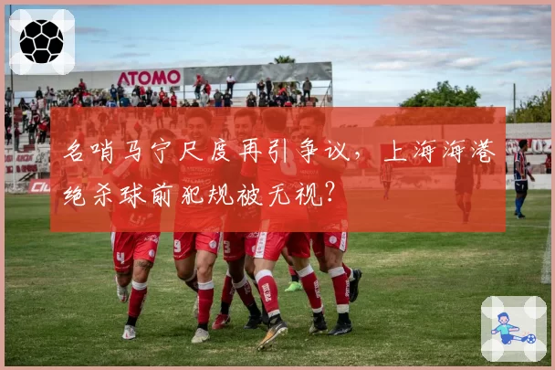 名哨马宁尺度再引争议，上海海港绝杀球前犯规被无视？