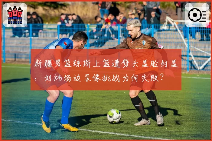 新疆男篮琼斯上篮遭劈头盖脸封盖，刘炜场边录像挑战为何失败？