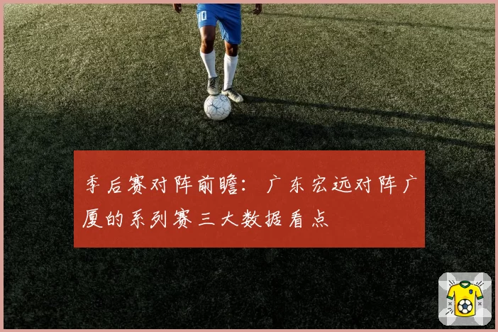 季后赛对阵前瞻：广东宏远对阵广厦的系列赛三大数据看点