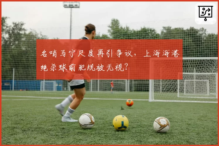 名哨马宁尺度再引争议，上海海港绝杀球前犯规被无视？