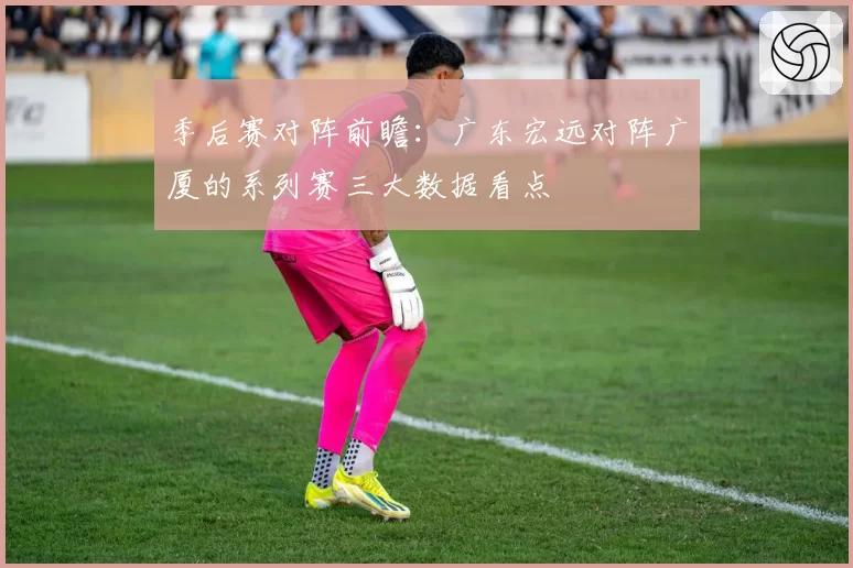 季后赛对阵前瞻：广东宏远对阵广厦的系列赛三大数据看点