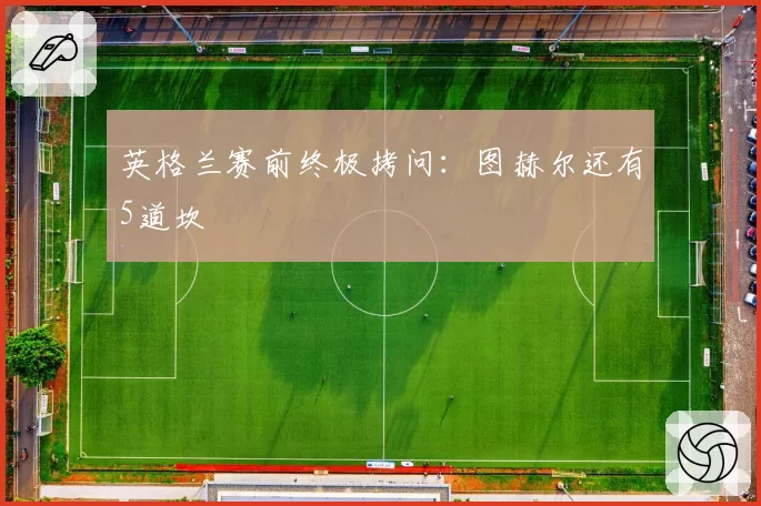 英格兰赛前终极拷问:图赫尔还有5道坎