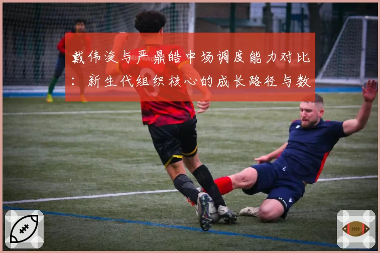 戴伟浚与严鼎皓中场调度能力对比:新生代组织核心的成长路径与数据表现