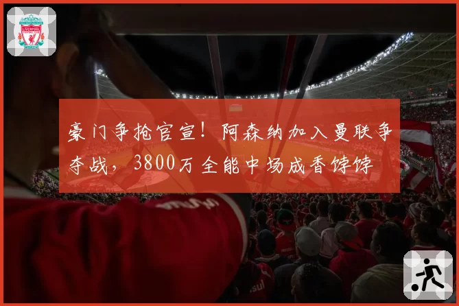 豪门争抢官宣！阿森纳加入曼联争夺战，3800万全能中场成香饽饽