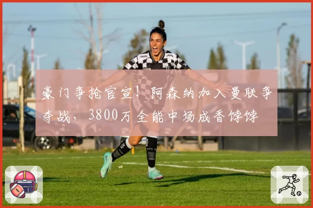 豪门争抢官宣!阿森纳加入曼联争夺战,3800万全能中场成香饽饽