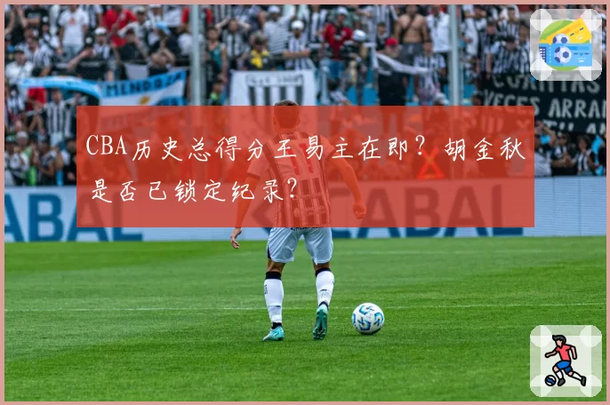 CBA历史总得分王易主在即?胡金秋是否已锁定纪录?