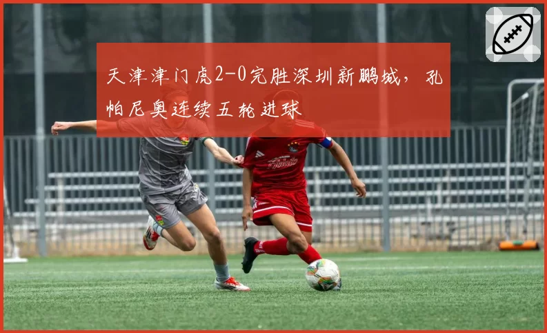天津津门虎2-0完胜深圳新鹏城,孔帕尼奥连续五轮进球