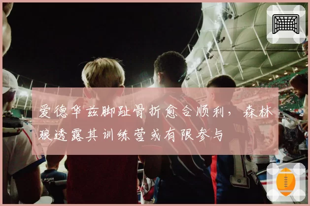 爱德华兹脚趾骨折愈合顺利,森林狼透露其训练营或有限参与