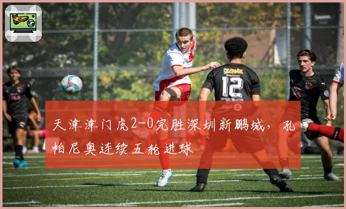 天津津门虎2-0完胜深圳新鹏城,孔帕尼奥连续五轮进球