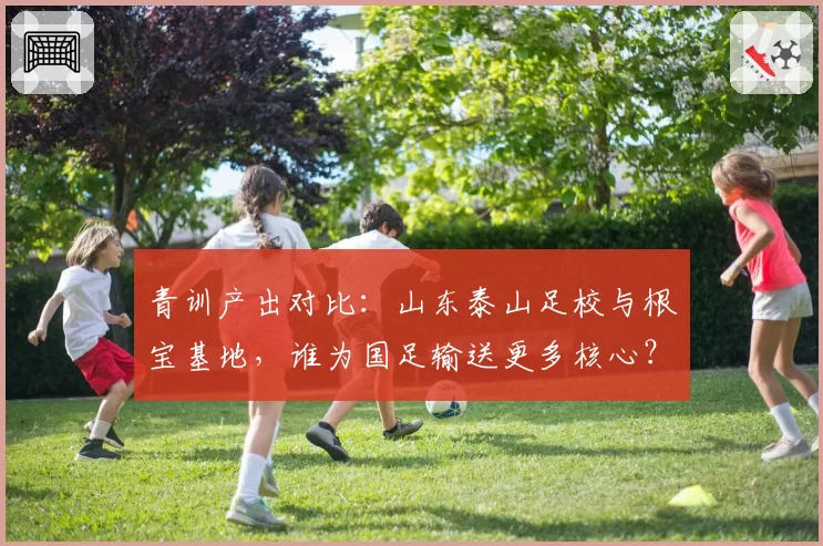 青训产出对比：山东泰山足校与根宝基地，谁为国足输送更多核心？