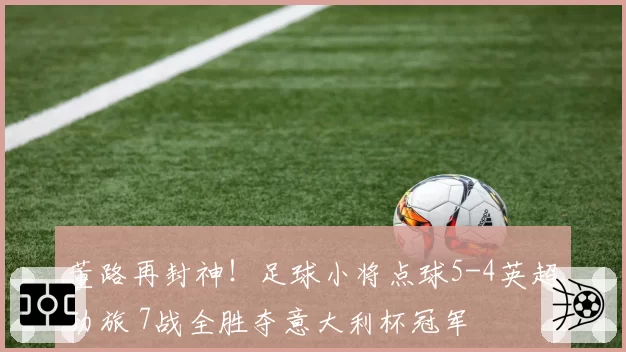 董路再封神！足球小将点球5-4英超劲旅 7战全胜夺意大利杯冠军