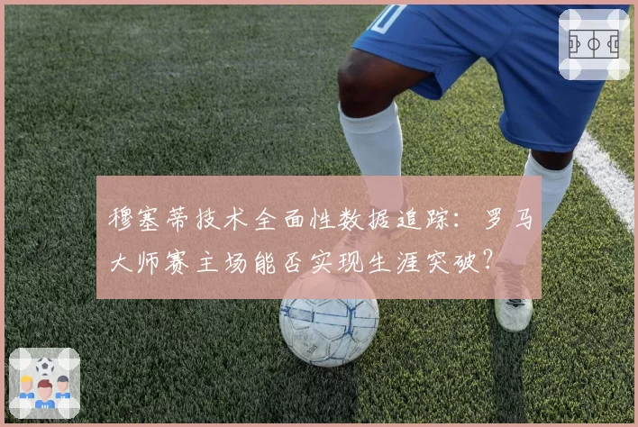 穆塞蒂技术全面性数据追踪:罗马大师赛主场能否实现生涯突破?