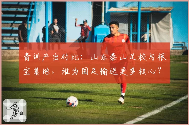 青训产出对比：山东泰山足校与根宝基地，谁为国足输送更多核心？