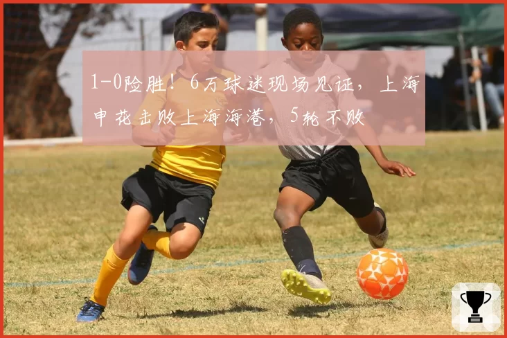 1-0险胜!6万球迷现场见证,上海申花击败上海海港,5轮不败
