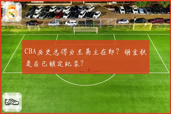 CBA历史总得分王易主在即?胡金秋是否已锁定纪录?