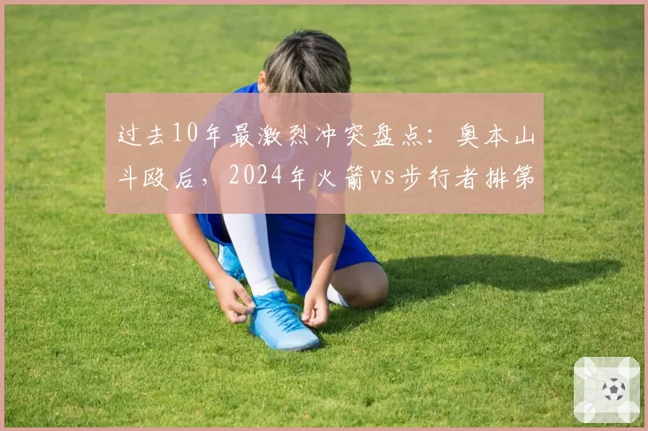 过去10年最激烈冲突盘点：奥本山斗殴后，2024年火箭vs步行者排第二