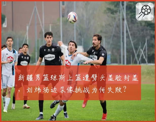 新疆男篮琼斯上篮遭劈头盖脸封盖，刘炜场边录像挑战为何失败？