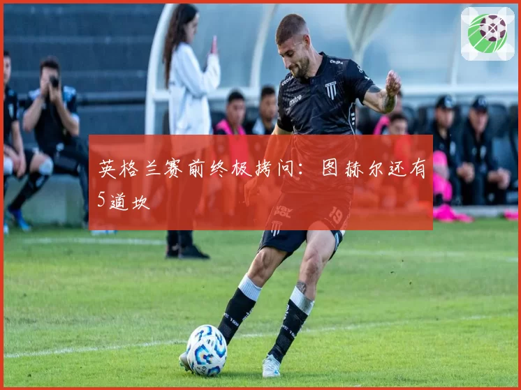 英格兰赛前终极拷问:图赫尔还有5道坎