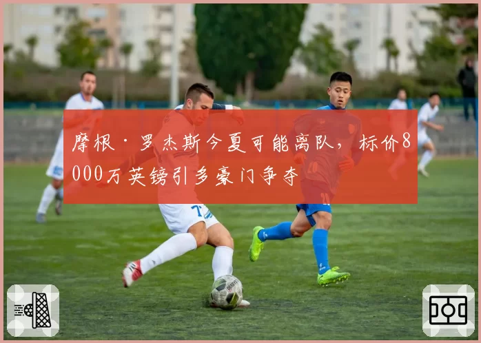 摩根·罗杰斯今夏可能离队,标价8000万英镑引多豪门争夺