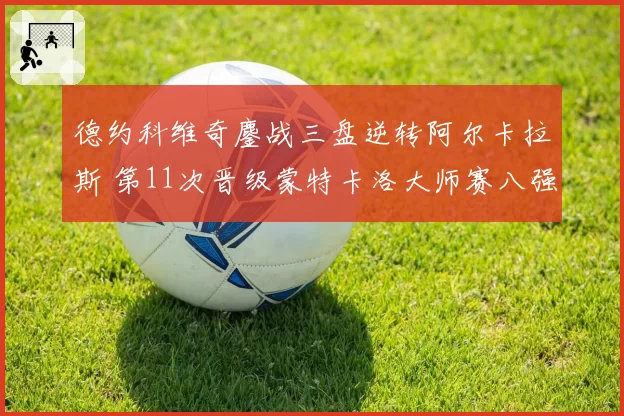 德约科维奇鏖战三盘逆转阿尔卡拉斯 第11次晋级蒙特卡洛大师赛八强