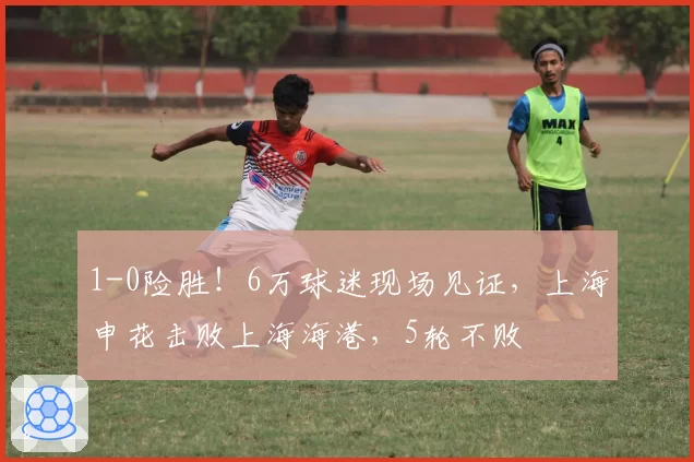 1-0险胜!6万球迷现场见证,上海申花击败上海海港,5轮不败