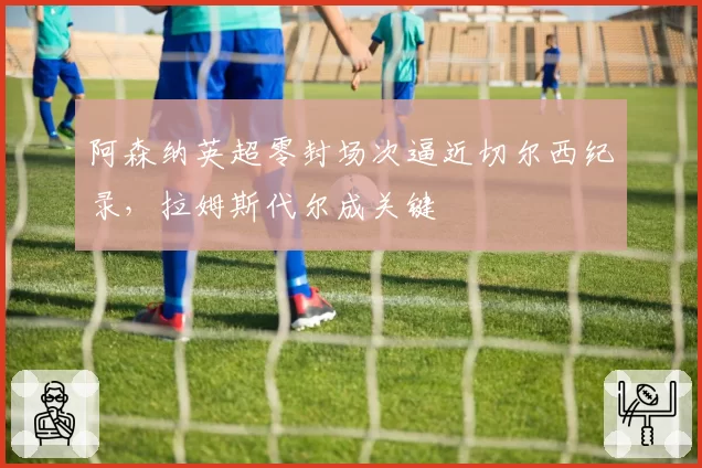 阿森纳英超零封场次逼近切尔西纪录,拉姆斯代尔成关键